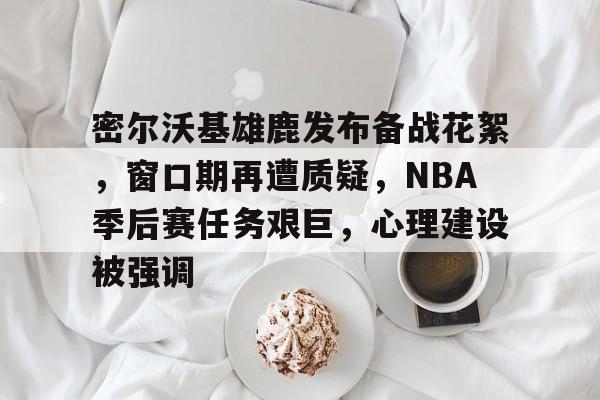 开云app密尔沃基雄鹿发布备战花絮，窗口期再遭质疑，NBA季后赛任务艰巨，心理建设被强调的简单介绍